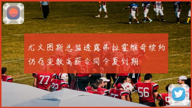 尤文图斯总监透露弗拉霍维奇续约仍存变数高薪合同今夏到期
