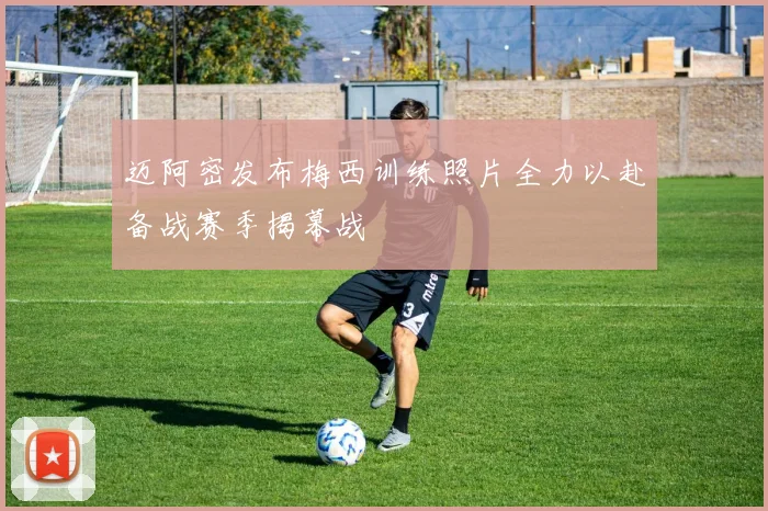 迈阿密发布梅西训练照片全力以赴备战赛季揭幕战