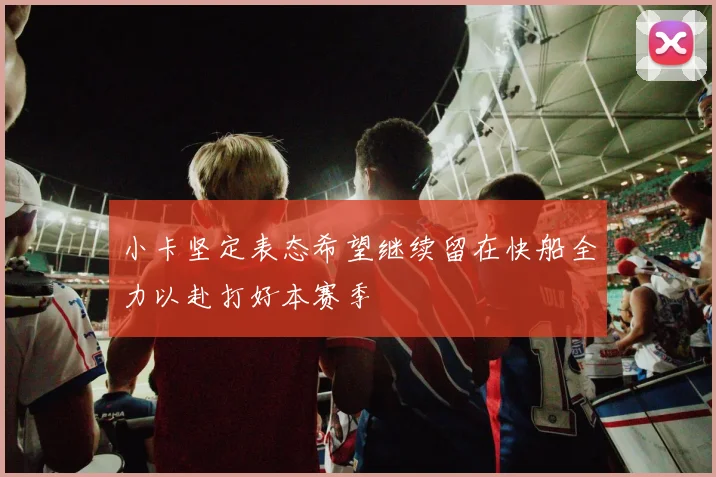 小卡坚定表态希望继续留在快船全力以赴打好本赛季