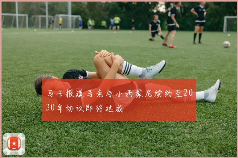 马卡报道马竞与小西蒙尼续约至2030年协议即将达成