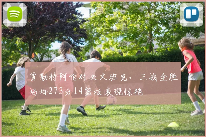 贾勒特阿伦对决文班克，三战全胜场均273分14篮板表现惊艳
