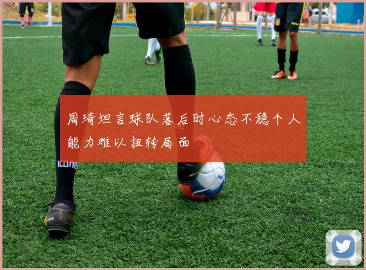 周琦坦言球队落后时心态不稳个人能力难以扭转局面