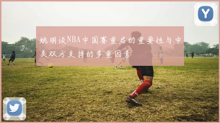 姚明谈NBA中国赛重启的重要性与中美双方支持的多重因素