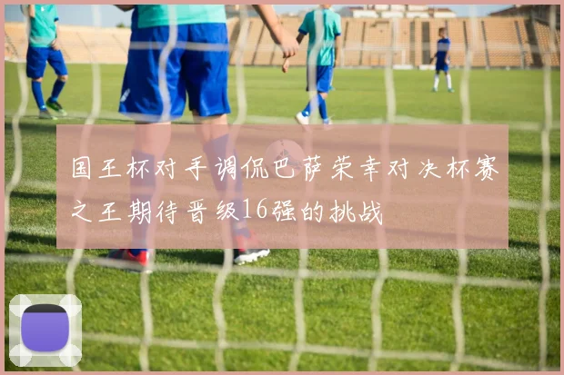 国王杯对手调侃巴萨荣幸对决杯赛之王期待晋级16强的挑战